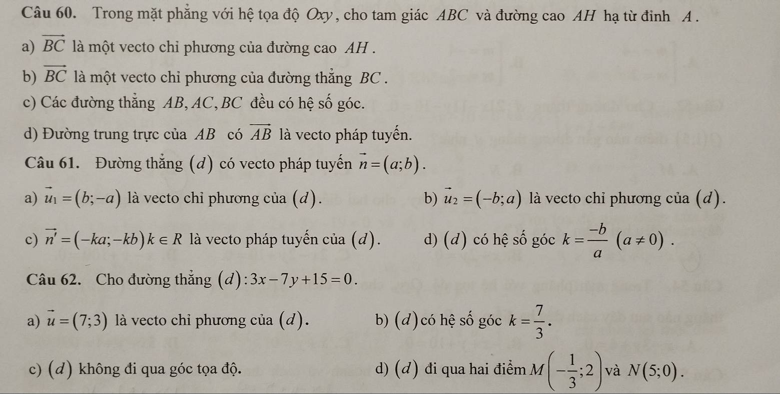 Trong mặt phẳng với hệ tọa độ Oxy, cho tam giác ABC và đường cao AH hạ từ đỉnh A.
a) vector BC là một vecto chỉ phương của đường cao AH .
b) vector BC là một vecto chi phương của đường thắng BC.
c) Các đường thẳng AB, AC, BC đều có hệ số góc.
d) Đường trung trực của AB có vector AB là vecto pháp tuyến.
Câu 61. Đường thắng (d) có vecto pháp tuyến vector n=(a;b).
a) vector u_1=(b;-a) là vecto chi phương của (d). b) vector u_2=(-b;a) là vecto chỉ phương của (d).
c) vector n'=(-ka;-kb)k∈ R là vecto pháp tuyến cia(d). d) (d) có hệ số góc k= (-b)/a (a!= 0). 
Câu 62. Cho đường thẳng (d): 3x-7y+15=0.
a) vector u=(7;3) là vecto chỉ phương của (d). b) (d)có hệ số góc k= 7/3 .
c) (d) không đi qua góc tọa độ. d) (đ) đi qua hai điểm M(- 1/3 ;2) và N(5;0).