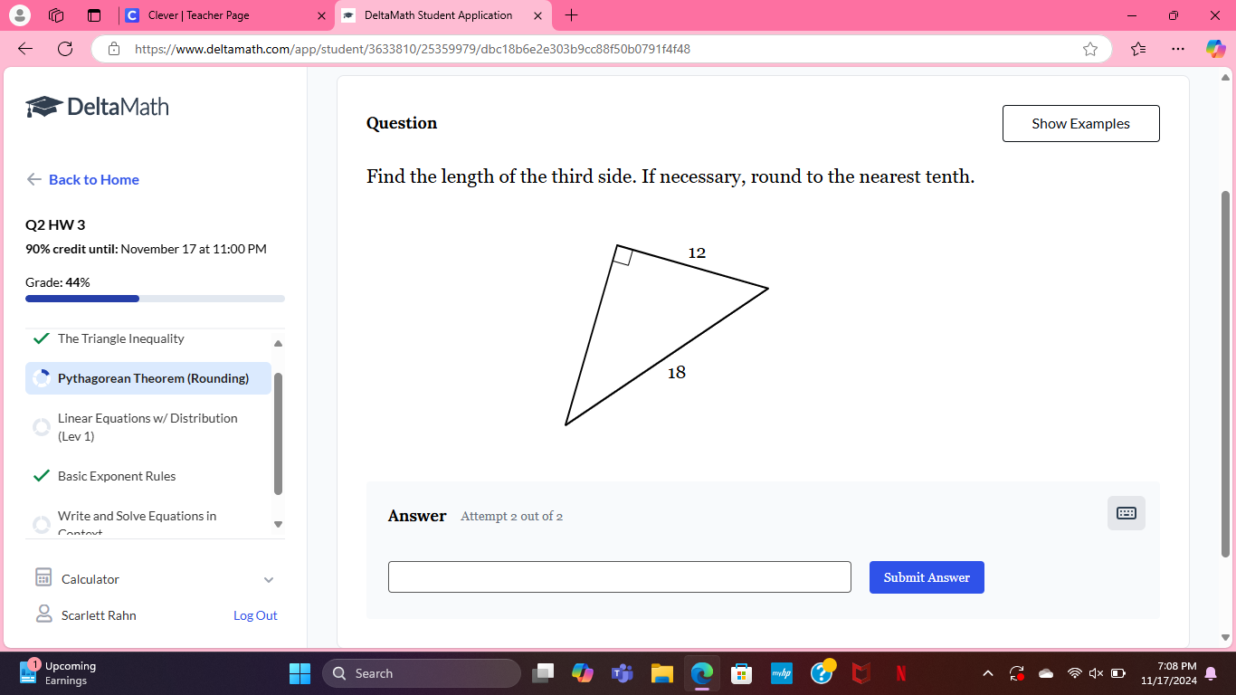 Clever | Teacher Page DeltaMath Student Application X 
https://www.deltamath.com/app/student/3633810/25359979/dbc18b6e2e303b9cc88f50b0791f4f48 
DeltaMath 
Question Show Examples 
Back to Home Find the length of the third side. If necessary, round to the nearest tenth. 
Q2 HW 3 
90% credit until: November 17 at 11:00 PM 
Grade: 44% 
The Triangle Inequality 
Pythagorean Theorem (Rounding) 
Linear Equations w/ Distribution 
(Lev 1) 
Basic Exponent Rules 
Write and Solve Equations in Answer Attempt 2 out of 2 
Cantavt 
Calculator Submit Answer 
Scarlett Rahn Log Out 
Upcoming 7:08 PM 
Earnings Search