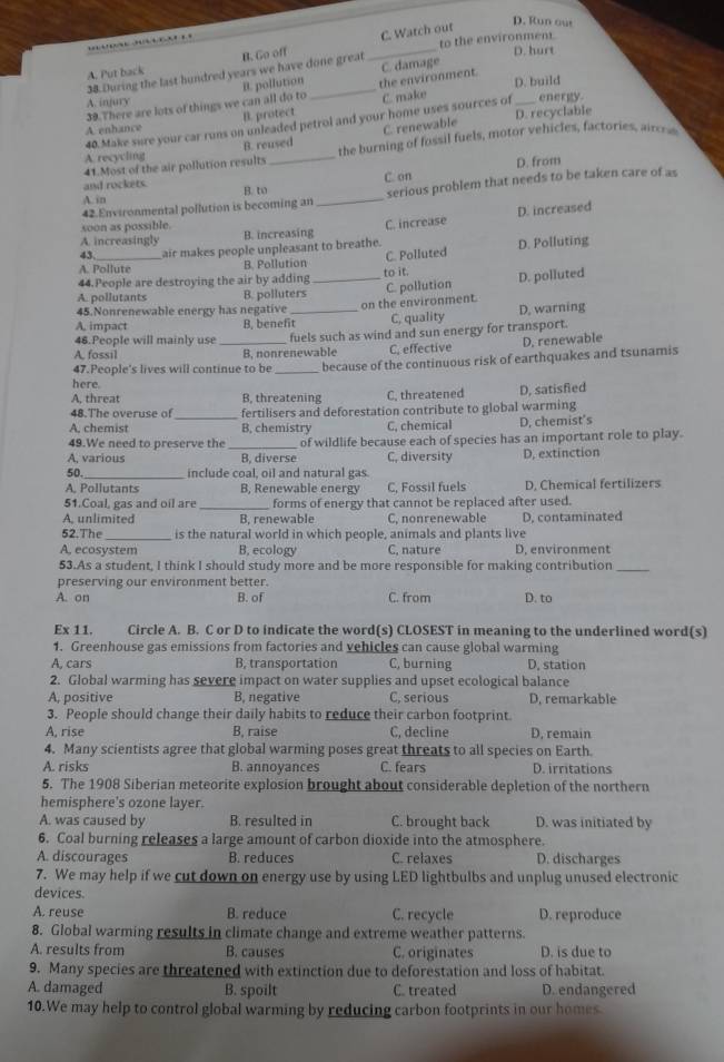 C. Watch out
D. Run our
to the environment.
A. Put back B. Go off
38 During the last hundred years we have done great
_
D. hurt
39.There are lots of things we can all do to B. pollution _the environment. C. damage
A. infury D. build energy
B. protect C. make
40. Make sure your car runs on unleaded petrol and your home uses sources of_ D. recyclable
A enhance
A recycling B. reused C. renewable
41.Most of the air pollution results _the burning of fossil fuels, motor vehicles, factories, aircra
D. from
and rockets.
A. in B. to C. on
42.Environmental pollution is becoming an _serious problem that needs to be taken care of as
A. increasingly B. increasing C. increase D. increased
soon as possible.
43. air makes people unpleasant to breathe.
44.People are destroying the air by adding to it. C. Polluted D. Polluting
A. Pollute B. Pollution
A. pollutants B. polluters _C. pollution D. polluted
45.Nonrenewable energy has negative _on the environment.
A, impact B, benefit C, quality D, warning
A. fossil _B, nonrenewable fuels such as wind and sun energy for transport.
46.People will mainly use D. renewable
C. effective
47.People's lives will continue to be _because of the continuous risk of earthquakes and tsunamis
here.
A. threat B, threatening C. threatened D, satisfied
48.The overuse of fertilisers and deforestation contribute to global warming
A, chemist _B, chemistry C, chemical D, chemist’s
49.We need to preserve the _of wildlife because each of species has an important role to play.
A, various B, diverse C, diversity D, extinction
50._ include coal, oil and natural gas.
A. Pollutants B, Renewable energy C, Fossil fuels D. Chemical fertilizers
51.Coal, gas and oil are_ forms of energy that cannot be replaced after used.
A, unlimited B, renewable C, nonrenewable D, contaminated
52.The is the natural world in which people, animals and plants live
A, ecosystem B. ecology C, nature D, environment
53.As a student, I think I should study more and be more responsible for making contribution_
preserving our environment better.
A. on B. of C. from D. to
Ex 11. Circle A. B. C or D to indicate the word(s) CLOSEST in meaning to the underlined word(s)
1. Greenhouse gas emissions from factories and vehicles can cause global warming
A, cars B, transportation C, burning D, station
2. Global warming has severe impact on water supplies and upset ecological balance
A, positive B, negative C, serious D. remarkable
3. People should change their daily habits to reduce their carbon footprint.
A, rise B. raise C, decline D, remain
4. Many scientists agree that global warming poses great threats to all species on Earth.
A. risks B. annoyances C. fears D. irritations
5. The 1908 Siberian meteorite explosion brought about considerable depletion of the northern
hemisphere's ozone layer.
A. was caused by B. resulted in C. brought back D. was initiated by
6. Coal burning releases a large amount of carbon dioxide into the atmosphere.
A. discourages B. reduces C. relaxes D. discharges
7. We may help if we cut down on energy use by using LED lightbulbs and unplug unused electronic
devices.
A. reuse B. reduce C. recycle D. reproduce
8. Global warming results in climate change and extreme weather patterns.
A. results from B. causes C. originates D. is due to
9. Many species are threatened with extinction due to deforestation and loss of habitat.
A. damaged B. spoilt C. treated D. endangered
10.We may help to control global warming by reducing carbon footprints in our homes