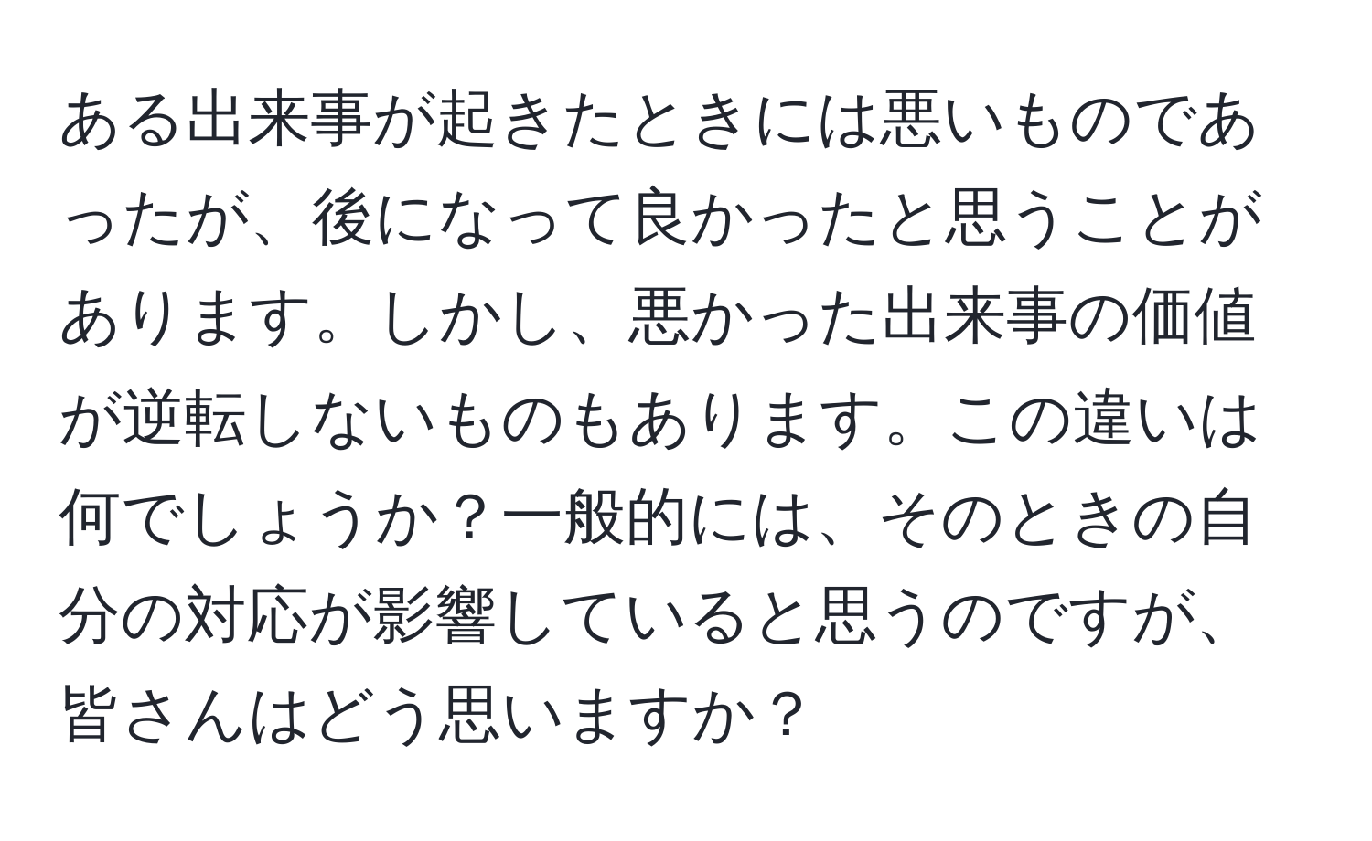 ある出来事が起きたときには悪いものであったが、後になって良かったと思うことがあります。しかし、悪かった出来事の価値が逆転しないものもあります。この違いは何でしょうか？一般的には、そのときの自分の対応が影響していると思うのですが、皆さんはどう思いますか？