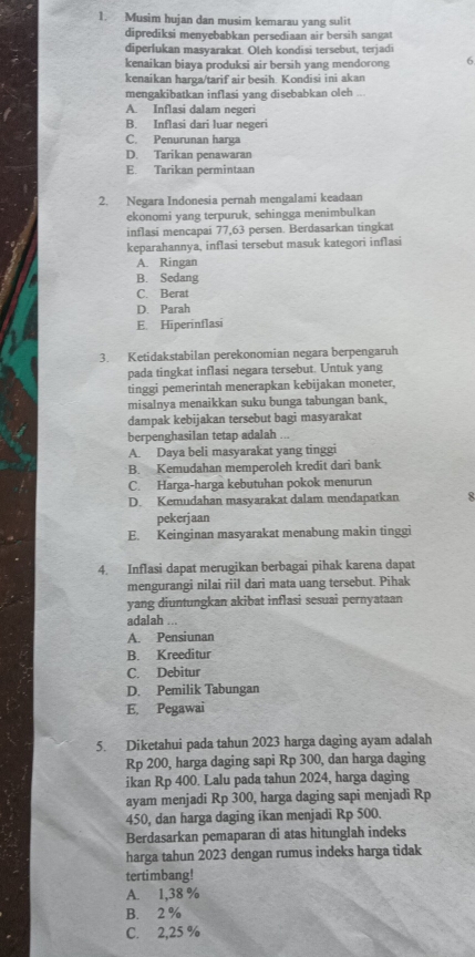 Musim hujan dan musim kemarau yang sulit
diprediksi menyebabkan persediaan air bersih sangat
diperlukan masyarakat. Oleh kondisi tersebut, terjadi
kenaikan biaya produksi air bersih yang mendorong 6
kenaikan harga/tarif air besih. Kondisi ini akan
mengakibatkan inflasi yang disebabkan oleh
A. Inflasi dalam negeri
B. Inflasi dari luar negeri
C. Penurunan harga
D. Tarikan penawaran
E. Tarikan permintaan
2. Negara Indonesia pernah mengalami keadaan
ekonomi yang terpuruk, sehingga menimbulkan
inflasi mencapai 77,63 persen. Berdasarkan tingkat
keparahannya, inflasi tersebut masuk kategori inflasi
A. Ringan
B. Sedang
C. Berat
D. Parah
E. Hiperinflasi
3. Ketidakstabilan perekonomian negara berpengaruh
pada tingkat inflasi negara tersebut. Untuk yang
tinggi pemerintah menerapkan kebijakan moneter,
misalnya menaikkan suku bunga tabungan bank,
dampak kebijakan tersebut bagi masyarakat
berpenghasilan tetap adalah ...
A. Daya beli masyarakat yang tinggi
B. Kemudahan memperoleh kredit dari bank
C. Harga-harga kebutuhan pokok menurun
D. Kemudahan masyarakat dalam mendapatkan 8
pekerjaan
E. Keinginan masyarakat menabung makin tinggi
4. Inflasi dapat merugikan berbagai pihak karena dapat
mengurangi nilai riil dari mata uang tersebut. Pihak
yang diuntungkan akibat inflasi sesuai pernyataan
adalah 5
A. Pensiunan
B. Kreeditur
C. Debitur
D. Pemilik Tabungan
E. Pegawai
5. Diketahui pada tahun 2023 harga daging ayam adalah
Rp 200, harga daging sapi Rp 300, dan harga daging
ikan Rp 400. Lalu pada tahun 2024, harga daging
ayam menjadi Rp 300, harga daging sapi menjadi Rp
450, dan harga daging ikan menjadi Rp 500.
Berdasarkan pemaparan di atas hitunglah indeks
harga tahun 2023 dengan rumus indeks harga tidak
tertimbang!
A. 1,38 %
B. 2 %
C. 2,25 %