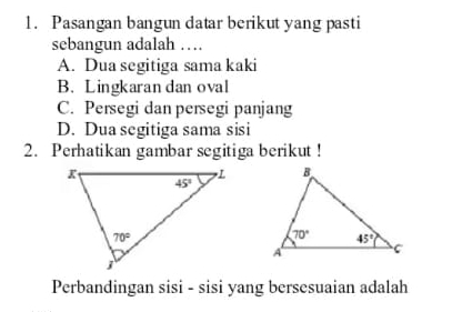 Pasangan bangun datar berikut yang pasti
sebangun adalah …
A. Dua segitiga sama kaki
B. Lingkaran dan oval
C. Persegi dan persegi panjang
D. Dua segitiga sama sisi
2. Perhatikan gambar segitiga berikut !
Perbandingan sisi - sisi yang bersesuaian adalah