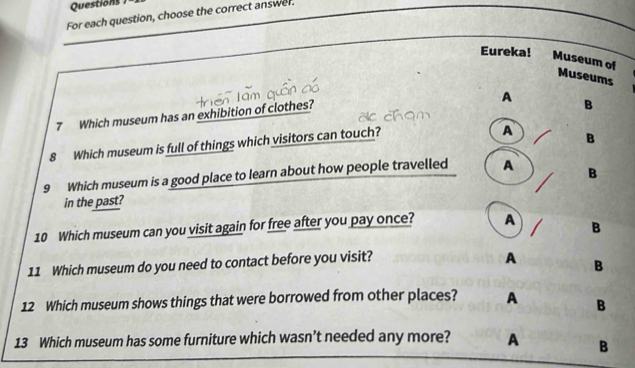 Questions 
For each question, choose the correct answer.
Eureka!
Museum of Museums
A
7 Which museum has an exhibition of clothes?
B
8 Which museum is full of things which visitors can touch?
A B
9 Which museum is a good place to learn about how people travelled A B
in the past?
10 Which museum can you visit again for free after you pay once? A B
11 Which museum do you need to contact before you visit?
A B
12 Which museum shows things that were borrowed from other places? A B
13 Which museum has some furniture which wasn’t needed any more? A B