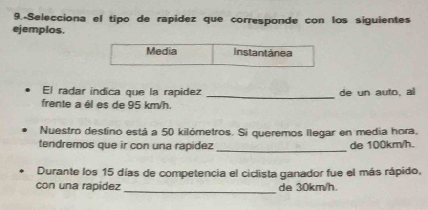 9.-Selecciona el tipo de rapidez que corresponde con los siguientes 
ejemplos. 
Media Instantánea 
El radar indica que la rapidez _de un auto, al 
frente a él es de 95 km/h. 
Nuestro destino está a 50 kilómetros. Si queremos llegar en media hora, 
tendremos que ir con una rapidez _de 100km/h. 
Durante los 15 días de competencia el ciclista ganador fue el más rápido, 
_ 
con una rapidez de 30km/h.