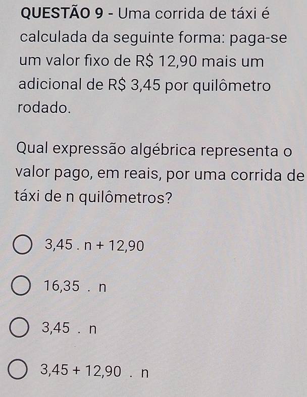 Uma corrida de táxi é
calculada da seguinte forma: paga-se
um valor fixo de R$ 12,90 mais um
adicional de R$ 3,45 por quilômetro
rodado.
Qual expressão algébrica representa o
valor pago, em reais, por uma corrida de
táxi de n quilômetros?
3,45.n+12,90
6,35.n
3,45 . n
3,45+12,90.n