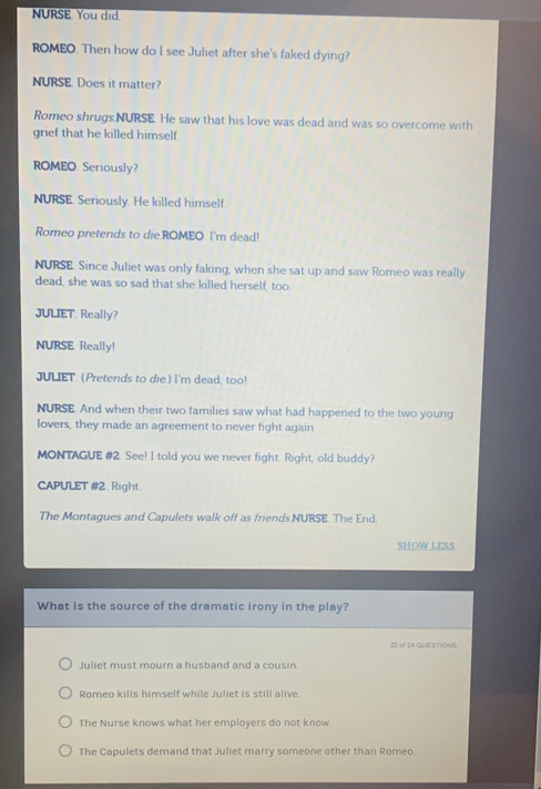 NURSE You did
ROMEO. Then how do I see Juliet after she's faked dying?
NURSE. Does it matter?
Romeo shrugs NURSE. He saw that his love was dead and was so overcome with
grief that he killed himself.
ROMEO. Seriously?
NURSE. Seriously. He killed himself.
Romeo pretends to die.ROMEO. I'm dead!
NURSE. Since Juliet was only faking, when she sat up and saw Romeo was really
dead, she was so sad that she killed herself, too.
JULIET. Really?
NURSE. Really!
JULIET. (Pretends to die.) I'm dead, too!
NURSE. And when their two families saw what had happened to the two young
lovers, they made an agreement to never fight again
MONTAGUE #2. See! I told you we never fight. Right, old buddy?
CAPULET #2. Right
The Montagues and Capulets walk off as friends NURSE. The End.
SHOW LESS
What is the source of the dramatic irony in the play?
22 of 24 QUESTIONS
Juliet must mourn a husband and a cousin
Romeo kills himself while Juliet is still alive.
The Nurse knows what her employers do not know
The Capulets demand that Juliet marry someone other than Romeo
