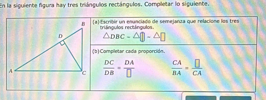 En la siguiente figura hay tres triángulos rectángulos. Completar lo siguiente. 
(a)Escribir un enunciado de semejanza que relacione los tres 
triángulos rectángulos.
△ DBC
(b)Completar cada proporción.
 DC/DB = DA/□  
 CA/BA = □ /CA 