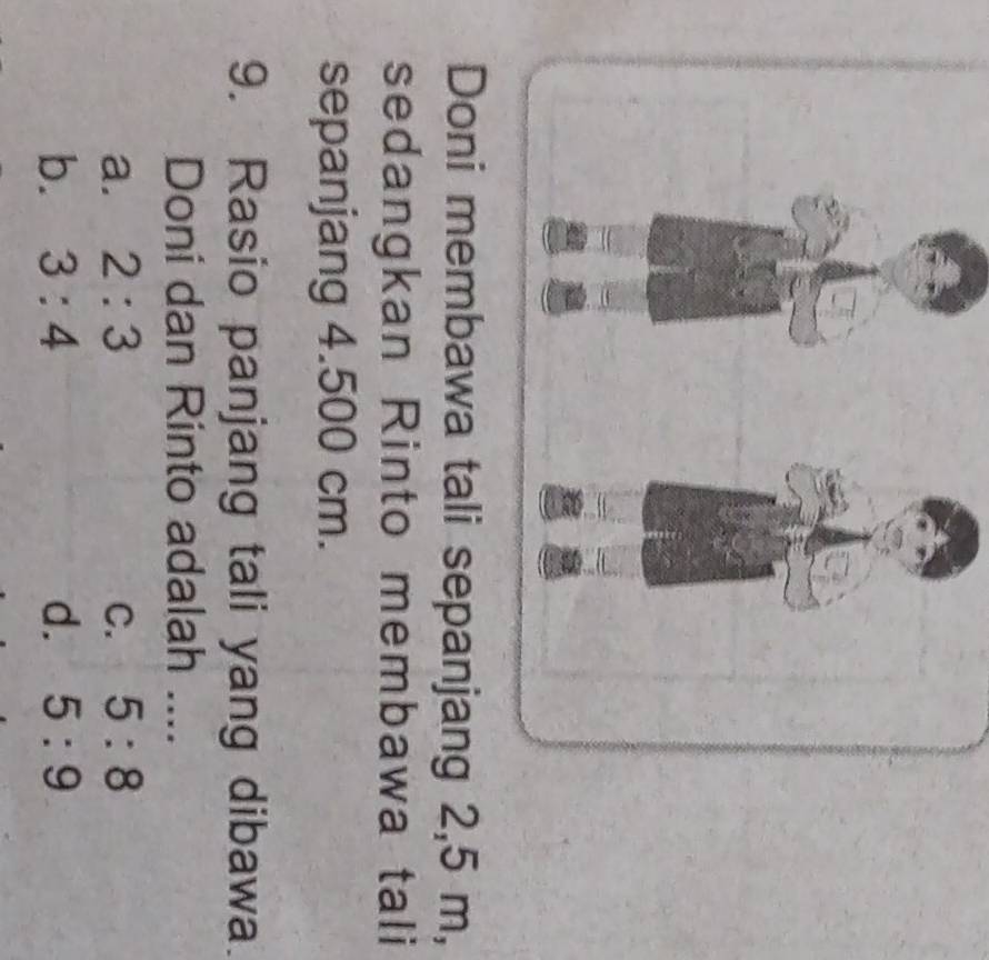 a tali sepanjang 2,5 m,
sedangkan Rinto membawa tali
sepanjang 4.500 cm.
9. Rasio panjang tali yang dibawa.
Doni dan Rinto adalah ....
a. 2:3 C. 5:8
b. 3:4 d. 5:9