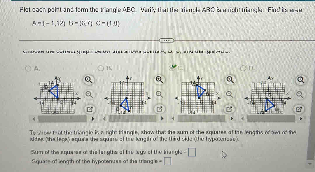 Plot each point and form the triangle ABC. Verify that the triangle ABC is a right triangle. Find its area
A=(-1,12) B=(6,7) C=(1,0)
Cnvuse me cunreul yrapil veiuw wal siuws puims μ. D, U. anu uianyle Auu.
A、
B.
c.
D.

To show that the triangle is a right triangle, show that the sum of the squares of the lengths of two of the
sides (the legs) equals the square of the length of the third side (the hypotenuse).
Sum of the squares of the lengths of the legs of the triangle =□
Square of length of the hypotenuse of the triangle =□