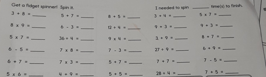 needed to spin time(s) to finish. 
Get a fidget spinner! Spin it. __ 5* 7=
r
3+8=
5+7= _ 8+5= _ 3+4=
_ 8* 9=
6-3= _ 12/ 4= _ 9+3= _ 9+3= _
5* 7= _ 36/ 4= _ 9* 4= _ 3+9= _ 8+7= _ 
_ 6-5=
7* 8= _ 7-3= _ 27/ 9= _ 6+9= _ 
_ 6+7=
7* 3= _
5+7= _ 7+7= _ 7-5= _
5* 6= _ 
_ 4+9=
5+5= _ 28/ 4= _ 7+5= _