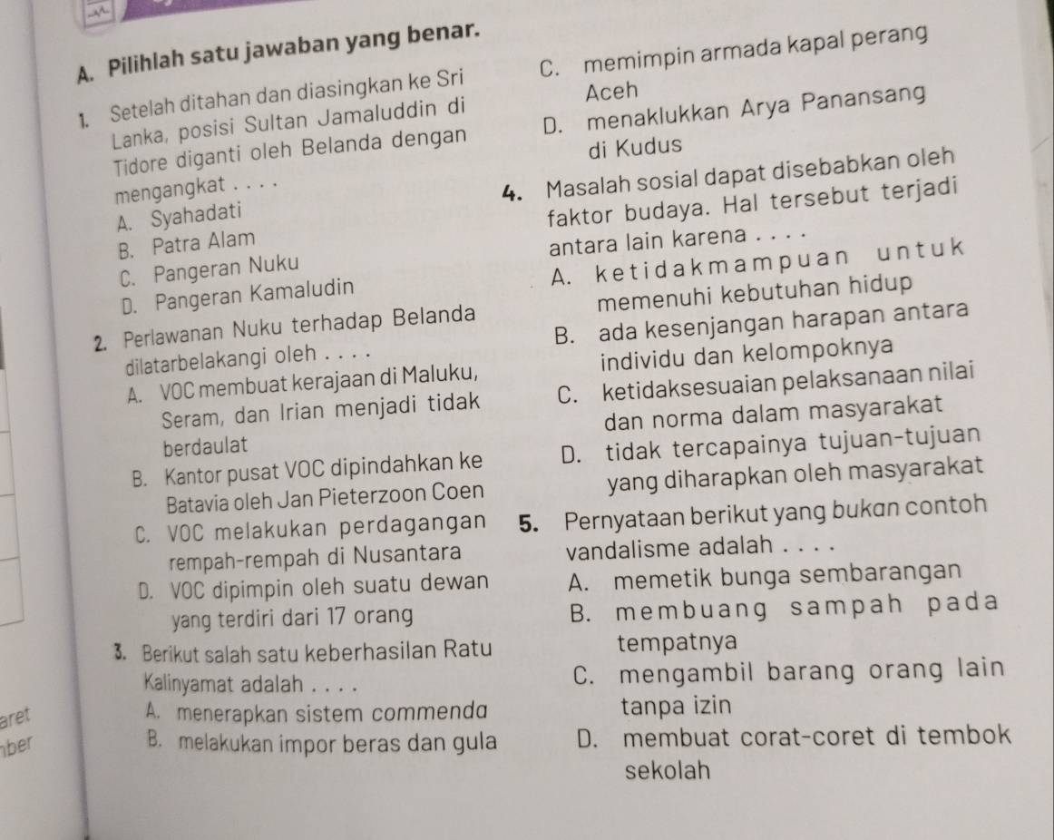 A
A. Pilihlah satu jawaban yang benar.
1. Setelah ditahan dan diasingkan ke Sri C. memimpin armada kapal perang
Aceh
Lanka, posisi Sultan Jamaluddin di
Tidore diganti oleh Belanda dengan D. menaklukkan Arya Panansang
di Kudus
A. Syahadati 4. Masalah sosial dapat disebabkan oleh
mengangkat . . . .
B. Patra Alam faktor budaya. Hal tersebut terjadi
C. Pangeran Nuku antara lain karena . . . .
D. Pangeran Kamaludin A. k e t i d a k m a m p u a n u n t u k
2. Perlawanan Nuku terhadap Belanda memenuhi kebutuhan hidup
dilatarbelakangi oleh . . . . B. ada kesenjangan harapan antara
A. VOC membuat kerajaan di Maluku, individu dan kelompoknya
Seram, dan Irian menjadi tidak C. ketidaksesuaian pelaksanaan nilai
berdaulat dan norma dalam masyarakat
B. Kantor pusat VOC dipindahkan ke D. tidak tercapainya tujuan-tujuan
Batavia oleh Jan Pieterzoon Coen yang diharapkan oleh masyarakat
C. VOC melakukan perdagangan 5. Pernyataan berikut yang bukan contoh
rempah-rempah di Nusantara vandalisme adalah . . . .
D. VOC dipimpin oleh suatu dewan A. memetik bunga sembarangan
yang terdiri dari 17 orang B. membuang sampah pada
3. Berikut salah satu keberhasilan Ratu tempatnya
Kalinyamat adalah . . . . C. mengambil barang orang lain
aret A. menerapkan sistem commendd tanpa izin
ber B. melakukan impor beras dan gula D. membuat corat-coret di tembok
sekolah