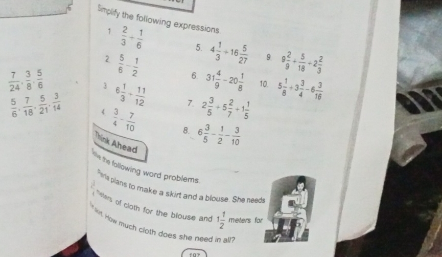 Simplify the following expressions 
1.  2/3 + 1/6  5. 4 1/3 +16 5/27  9 2/9 + 5/18 +2 2/3 
9. 
2  5/6 - 1/2  6. 31 4/9 -20 1/8  10. 5 1/8 +3 3/4 -6 3/16 
 7/24 ,  3/8 ,  5/6 
3 6 1/3 + 11/12  7. 2 3/5 +5 2/7 +1 1/5 
 5/6 ,  7/18 ,  5/21 ,  3/14  4.  3/4 - 7/10  8. 6 3/5 - 1/2 - 3/10 
Think Ahead 
five the following word problems 
Perla plans to make a skirt and a blouse. She needs 
eters of cloth for the blouse and 1 1/2 meters for 
lkirt. How much cloth does she need in all? 
107