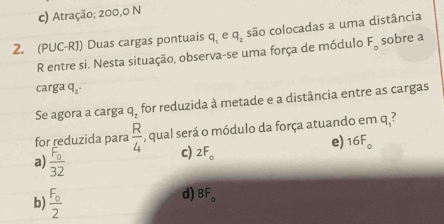 c) Atração; 200,0 N
2. (PUC-RJ) Duas cargas pontuais q_1 e q_2 são colocadas a uma distância
R entre si. Nesta situação, observa-se uma força de módulo F_o sobre a
carga q_2. 
Se agora a carga q_2 for reduzida à metade e a distância entre as cargas
for reduzida para  R/4  , qual será o módulo da força atuando em q_1?
e) 16F_o
c) 2F_o
a) 5
b) * 。
d) 8F_o