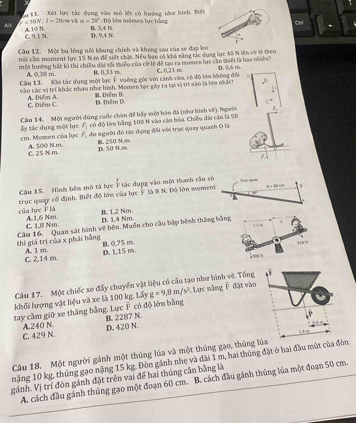 du 11. Xét lực tác dụng vào mỏ lết có hướng như hình. Biết
L
Alt F=50N;l=20cm và alpha =20°. Độ lớn mômen lực bằng Ctrl
A.10 N. B. 3,4 N.
C. 9,1 N. D. 9,4 N.
F
Câu 12. Một bu lông nối khung chính và khung sau của xe đạp leo
núi cần moment lực 15 N.m để siết chặt. Nếu bạn có khả năng tác dụng lực 40 N lên cờ lê theo
một hướng bất kì thì chiều dài tối thiểu của cờ lệ để tạo ra momen lực cần thiết là bao nhiêu?
A. 0,38 m. B. 0,33 m. C. 0,21 m. D. 0,6 m.
Câu 13. Khi tác dụng một lực F vuông góc với cánh cửa, có độ lớn không đối A
vào các vị trí khác nhau như hình. Momen lực gây ra tại vị trí nào là lớn nhất? P
A. Điểm A. B. Điểm B. D
C. Điểm C. D. Điểm D.
Câu 14. Một người dùng cuốc chim để bấy một hòn đá (như hình vẽ). Người vector F_2
ấy tác dụng một lực vector F_2 có độ lớn bằng 100 N vào cán búa. Chiều dài cán là 50
cm. Momen của lực overline F_2 do người đó tác dụng đối với trục quay quanh O là
A. 500 N.m. B. 250 N.m.
C. 25 N.m. D. 50 N.m.
Câu 15. Hình bên mô tả lực F tác dụng vào một thanh rắn có Trục quay
30°
trục quay cố định. Biết độ lớn của lực F là 8 N. Độ lớn moment d=20cm
của lực F là B. 1,2 Nm.
A.1,6 Nm.
C. 1,8 Nm. D. 1,4 Nm.
Câu 16. Quan sát hình vẽ bên. Muốn cho cầu bập bênh thăng bằng 1.5 m
thì giá trị của x phải bằng
A. 1 m. B. 0,75 m.
350 N
C. 2,14 m. D. 1,15 m.
4500 N
Câu 17. Một chiếc xe đấy chuyển vật liệu có cấu tạo như hình ē. Tổng F vector L
khối lượng vật liệu và xe là 100 kg. Lấy g=9,8m/s^2. Lực nâng vector F đặt vào
tay cầm giữ xe thăng bằng. Lực vector F có độ lớn bằng
A.240 N. B. 2287 N.
C. 429 N. D. 420 N.
6 m
1.4 m
Câu 18. Một người gánh một thúng lúa và một thúng gạo, thúng lúa
nặng 10 kg, thúng gạo nặng 15 kg. Đòn gánh nhẹ và dài 1 m, hai thúng đặt ở hai đầu mút của đòn
gánh. Vị trí đòn gánh đặt trên vai để hai thúng cân bằng là
A. cách đầu gánh thúng gạo một đoạn 60 cm.  B. cách đầu gánh thúng lúa một đoạn 50 cm.