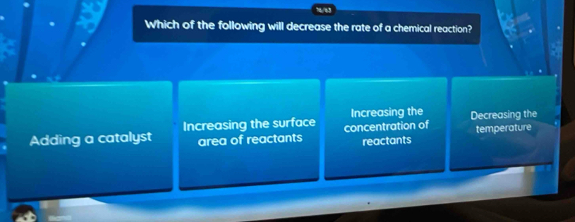 Which of the following will decrease the rate of a chemical reaction?
Increasing the surface Increasing the Decreasing the
Adding a catalyst area of reactants concentration of temperature
reactants