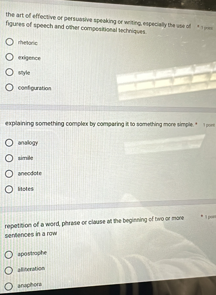 the art of effective or persuasive speaking or writing, especially the use of 1 point
figures of speech and other compositional techniques.
rhetoric
exigence
style
configuration
explaining something complex by comparing it to something more simple. * 1 point
analogy
simile
anecdote
litotes
repetition of a word, phrase or clause at the beginning of two or more 1 pain
sentences in a row
apostrophe
alliteration
anaphora