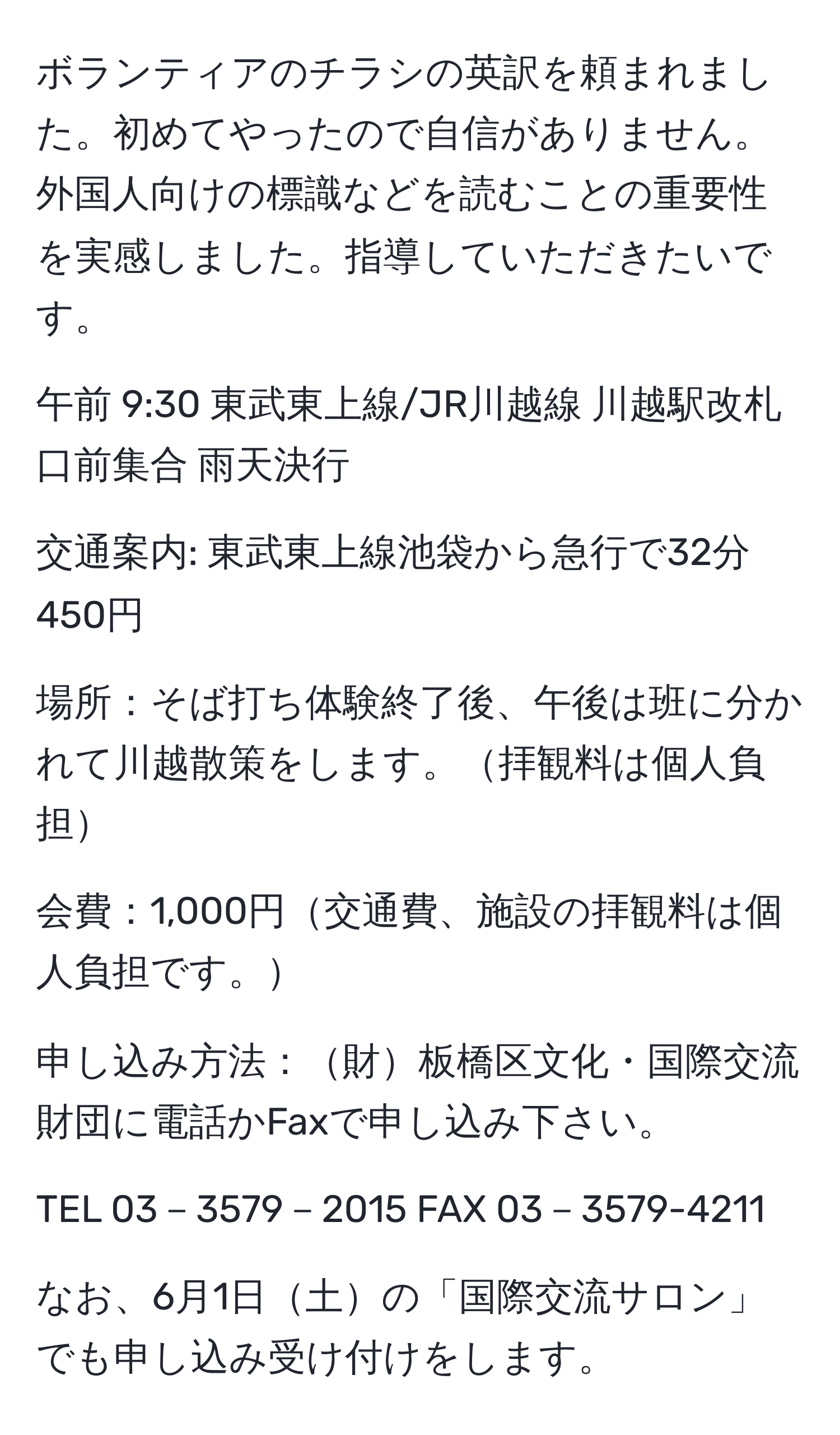 ボランティアのチラシの英訳を頼まれました。初めてやったので自信がありません。外国人向けの標識などを読むことの重要性を実感しました。指導していただきたいです。

午前 9:30 東武東上線/JR川越線 川越駅改札口前集合 雨天決行

交通案内: 東武東上線池袋から急行で32分 450円

場所：そば打ち体験終了後、午後は班に分かれて川越散策をします。拝観料は個人負担

会費：1,000円交通費、施設の拝観料は個人負担です。

申し込み方法：財板橋区文化・国際交流財団に電話かFaxで申し込み下さい。

TEL 03－3579－2015 FAX 03－3579-4211

なお、6月1日土の「国際交流サロン」でも申し込み受け付けをします。