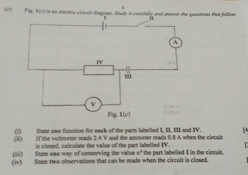 3
(c) Fig. 1(c) is an electric circuit questions that follow.
(i) State one function for each of the parts labelled I, II, III and IV. [4
(ii) If the voltmeter reads 2.4 V and the ammeter reads 0.8 A when the circuit
is closed, calculate the value of the part labelled IV.
(iii) State one way of conserving the value of the part labelled I in the circuit.
(iv) State two observations that can be made when the circuit is closed.