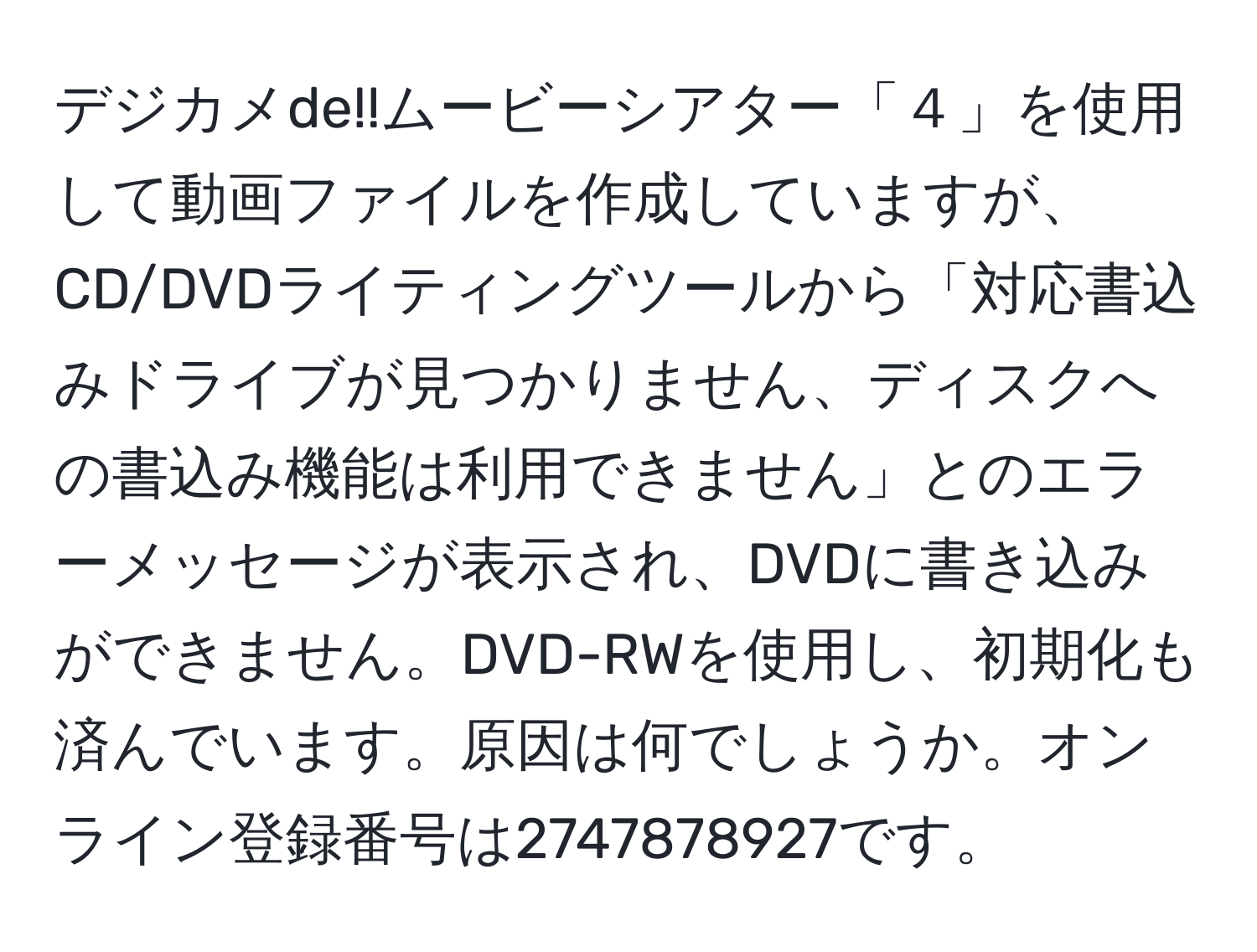 デジカメde!!ムービーシアター「４」を使用して動画ファイルを作成していますが、CD/DVDライティングツールから「対応書込みドライブが見つかりません、ディスクへの書込み機能は利用できません」とのエラーメッセージが表示され、DVDに書き込みができません。DVD-RWを使用し、初期化も済んでいます。原因は何でしょうか。オンライン登録番号は2747878927です。