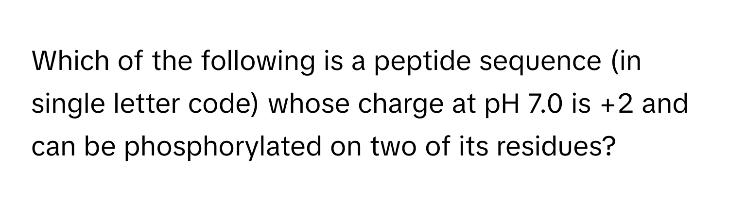 Which of the following is a peptide sequence (in single letter code) whose charge at pH 7.0 is +2 and can be phosphorylated on two of its residues?