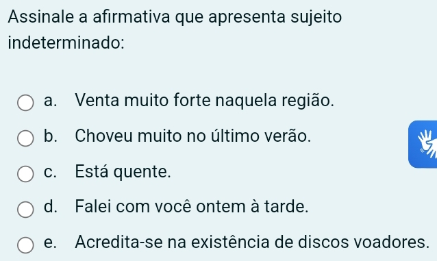 Assinale a afırmativa que apresenta sujeito
indeterminado:
a. Venta muito forte naquela região.
b. Choveu muito no último verão.
c. Está quente.
d. Falei com você ontem à tarde.
e. Acredita-se na existência de discos voadores.