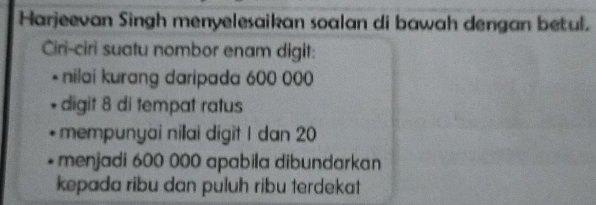 Harjeevan Singh menyelesaikan soalan di bawah dengan betul. 
Ciri-ciri suatu nombor enam digit: 
* nilai kurang daripada 600 000
digit 8 di tempat ratus 
mempunyai nillai digit I dan 20
menjadi 600 000 apabila dibundarkan 
kepada ribu dan puluh ribu terdekat