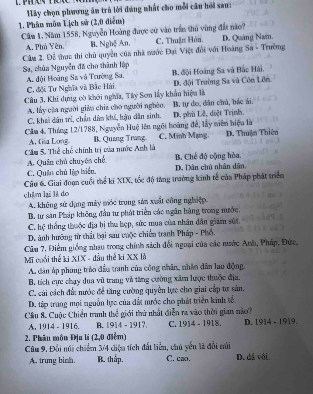 Hãy chọn phương án trã lời đúng nhất cho mỗi câu hồi sau:
1. Phân môn Lịch sử (2,0 điểm)
Câu 1. Năm 1558, Nguyễn Hoàng được cử vào trấn thủ vùng đất nào?
A. Phú Yên. B. Nghệ An. C. Thuận Hóa. D. Quảng Nam.
Câu 2. Đề thực thi chủ quyền của nhà nước Đại Việt đối với Hoàng Sa - Trường
Sa, chúa Nguyễn đã cho thành lập
A. đội Hoàng Sa và Trường Sa. B. đội Hoàng Sa và Bắc Hải.
C. đội Tư Nghĩa và Bắc Hải. D. đội Trường Sa và Côn Lôn.
Câu 3. Khi dựng cờ khởi nghĩa, Tây Sơn lấy khẩu hiệu là
A. lấy của người giàu chia cho người nghèo. B. tự do, dân chủ, bác ái.
C. khai dân trí, chấn dân khí, hậu dân sinh. D. phù Lê, diệt Trịnh.
Câu 4. Tháng 12/1788, Nguyễn Huệ lên ngôi hoàng để, lấy niên hiệu là
A. Gia Long. B. Quang Trung. C. Minh Mạng. D. Thuận Thiên
Câu 5. Thể chế chính trị của nước Anh là
A. Quân chủ chuyên chế. B. Chế độ cộng hòa.
C. Quân chủ lập hiến. D. Dân chủ nhân dân.
Câu 6. Giai đoạn cuối thế ki XIX, tốc độ tăng trưởng kinh tế của Pháp phát triển
chậm lại là do
A. không sử dụng máy móc trong sản xuất công nghiệp.
B. tư sản Pháp không đầu tư phát triển các ngân hàng trong nước.
C. hệ thống thuộc địa bị thu hẹp, sức mua của nhân dân giảm sút.
D. ảnh hưởng từ thất bại sau cuộc chiến tranh Pháp - Phổ.
Câu 7. Điểm giống nhau trong chính sách đối ngoại của các nước Anh, Pháp, Đức,
Mĩ cuối thế ki XIX - đầu thế ki XX là
A. đàn áp phong trào đấu tranh của công nhân, nhân dân lao động.
B. tích cực chạy đua vũ trang và tăng cường xâm lược thuộc địa.
C. cải cách đất nước để tăng cường quyền lực cho giai cấp tư sản.
D. tập trung mọi nguồn lực của đất nước cho phát triển kinh tế.
Câu 8. Cuộc Chiến tranh thế giới thứ nhất diễn ra vào thời gian nào?
A. 1914 - 1916. B. 1914 - 1917. C. 1914 - 1918. D. 1914 - 1919.
2. Phân môn Địa lí (2,0 điểm)
Câu 9. Đồi núi chiếm 3/4 diện tích đất liền, chủ yếu là đồi núi
A. trung bình. B. thấp. C. cao. D. đá vôi.