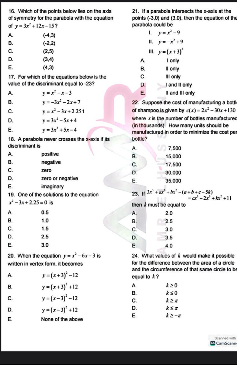 Which of the points below lies on the axis 21. If a parabola intersects the x-axis at the
of symmetry for the parabola with the equation points (-3,0) and (3,0) , then the equation of the
of y=3x^2+12x-15 ? parabola could be
A. (-4,3)
1. y=x^2-9
B. (-2,2)
II. y=-x^2+9
C. (2,5) III. y=(x+3)^2
D. (3,4) A. I only
E. (4,3) B. Il only
17. For which of the equations below is the C. III only
value of the discriminant equal to -23? D. I and II only
A. y=x^2-x-3 E. II and III only
B. y=-3x^2-2x+7 22. Suppose the cost of manufacturing a bottl
C. y=x^2-3x+2.251 of shampoo is given by c(x)=2x^2-30x+130
D. y=3x^2-5x+4 where x is the number of bottles manufactured
(in thousands). How many units should be
E. y=3x^2+5x-4 manufactured in order to minimize the cost per
18. A parabola never crosses the x-axis if its bottle?
discriminant is
A. 7,500
A. positive 15,000
B.
B. negative 17,500
C.
C. zero D. 30,000
D. zero or negative 35,000
E.
E. imaginary
19. One of the solutions to the equation 23. If 3x^5+ax^3+bx^2-(a+b+c-5k)
=cx^5-2x^3+kx^2+11
x^2-3x+2.25=0 is then k must be equal to
A. 0.5 A. 2.0
B. 1.0 B. 2.5
C. 1.5 C. 3.0
D. 2.5 D. 3.5
E. 3.0 E. 4.0
20. When the equation y=x^2-6x-3 is 24. What values of k would make it possible
written in vertex form, it becomes for the difference between the area of a circle
and the circumference of that same circle to be
A. y=(x+3)^2-12 equal to k ?
B. y=(x+3)^2+12
A. k≥ 0
B. k≤ 0
C. y=(x-3)^2-12
C. k≥ π
D. y=(x-3)^2+12
D. k≤ π
E. k≥ -π
E. None of the above
Scanned with
CamScann