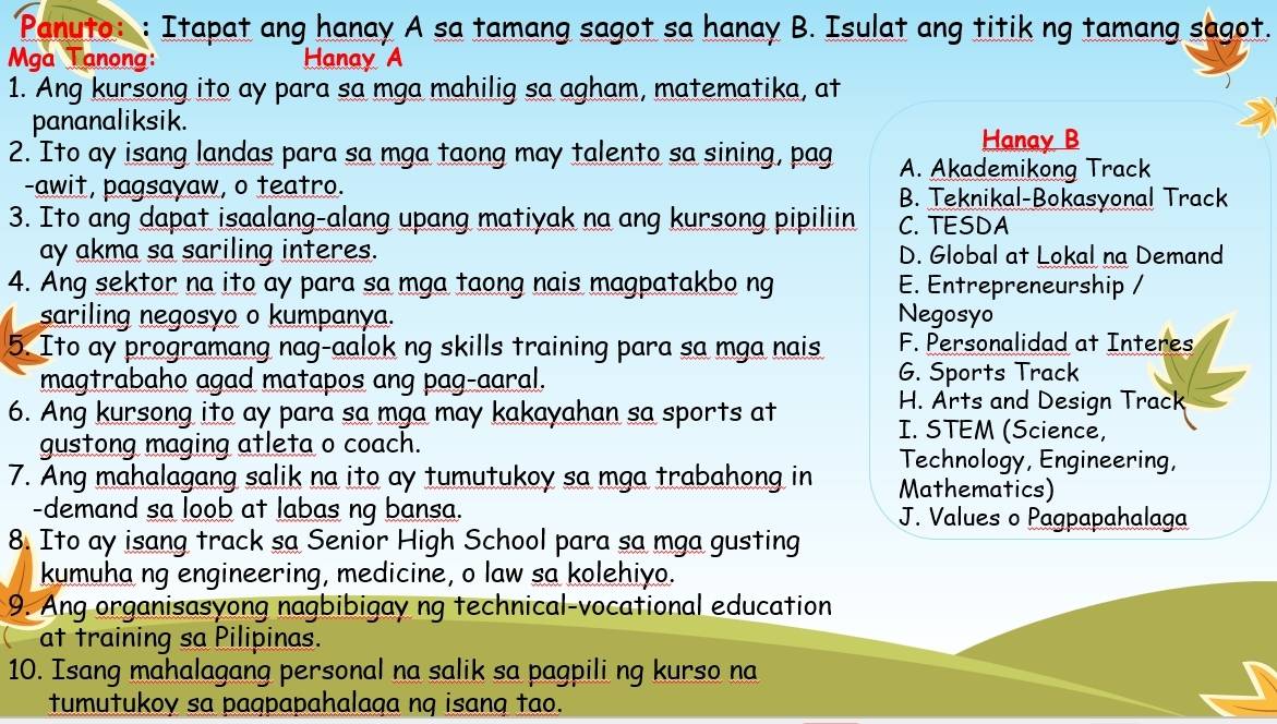 Panuto: : Itapat ang hanay A sa tamang sagot sa hanay B. Isulat ang titik ng tamang sagot.
Mga Tanong: Hanay A
1. Ang kursong ito ay para sa mga mahilig sa agham, matematika, at
pananaliksik.
Hanay B
2. Ito ay isang landas para sa mga taong may talento sa sining, pag A. Akademikong Track
-awit, pagsayaw, o teatro. B. Teknikal-Bokasyonal Track
3. Ito ang dapat isaalang-alang upang matiyak na ang kursong pipiliin C. TESDA
ay akma sa sariling interes. D. Global at Lokal na Demand
4. Ang sektor na ito ay para sa mga taong nais magpatakbo ng E. Entrepreneurship /
sariling negosyo o kumpanya. Negosyo
5. Ito ay programang nag-aalok ng skills training para sa mga nais F. Personalidad at Interes
magtrabaho agad matapos ang pag-aaral. G. Sports Track
H. Arts and Design Track
6. Ang kursong ito ay para sa mga may kakayahan sa sports at I. STEM (Science,
gustong maging atleta o coach. Technology, Engineering,
7. Ang mahalagang salik na ito ay tumutukoy sa mga trabahong in Mathematics)
-demand sa loob at labas ng bansa. J. Values o Pagpapahalaga
8. Ito ay isang track sa Senior High School para sa mga gusting
kumuha ng engineering, medicine, o law sa kolehiyo.
9. Ang organisasyong nagbibigay ng technical-vocational education
at training sa Pilipinas.
10. Isang mahalagang personal na salik sa pagpili ng kurso na
tumutukoy sa paqpapahalaga nq isang tao.