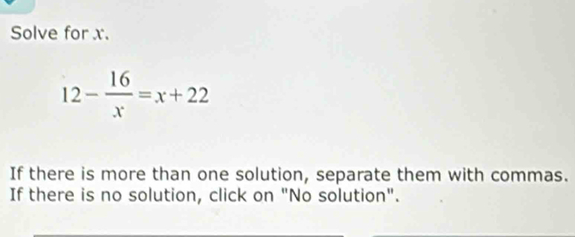 Solve for x.
12- 16/x =x+22
If there is more than one solution, separate them with commas. 
If there is no solution, click on "No solution".