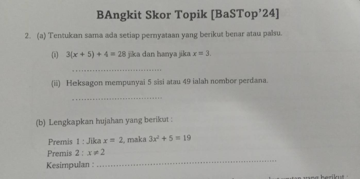 BAngkit Skor Topik [BaSTop’24] 
2. (a) Tentukan sama ada setiap pernyataan yang berikut benar atau palsu. 
(i) 3(x+5)+4=28 jika dan hanya jika x=3. 
_ 
(ii) Heksagon mempunyai 5 sisi atau 49 ialah nombor perdana. 
_ 
(b) Lengkapkan hujahan yang berikut : 
Premis 1 : Jika x=2 , maka 3x^2+5=19
_ 
Premis 2 : x!= 2
Kesimpulan :