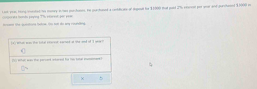 Last year, Hong invested his money in two purchases. He purchased a certificate of deposit for $1000 that paid 2% interest per year and purchased $3000 in 
corporate bonds paying 7% interest per year. 
Answer the questions below. Do not do any rounding. 
(a) What was the total interest earned at the end of 1 year? 
(b) What was the percent interest for his total investment?
%
× s