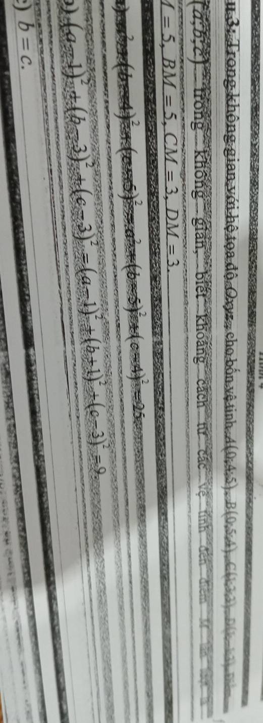 # 3: Trong không gian với hệ tọa độ Oxyz, cho bốn vệ tinh A A(0;4;5), B(0;5;4), C(1,3,2), 1 D(1-1:1), D=
(a;b;c) trong không gián, biết khoảng cách tử các vệ tính đến điểm 1in1in11
_ I=5, BM=5, CM=3,DM=3.

a _ 
c(x+5)^2=x^2+(b-5)^2+(c-4)^2=25
(a-1)^2+(b-3)^2+(c-3)^2=(a-1)^2+(b+1)^2+(c-3)^2=9,
) b=c.