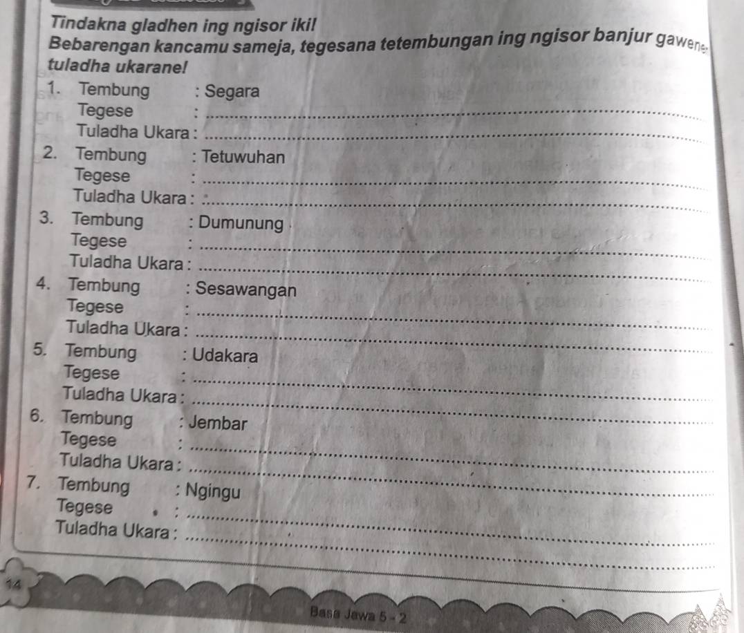 Tindakna gladhen ing ngisor iki! 
Bebarengan kancamu sameja, tegesana tetembungan ing ngisor banjur gawene 
tuladha ukarane! 
1. Tembung : Segara 
Tegese 
_ 
Tuladha Ukara :_ 
2. Tembung Tetuwuhan 
Tegese 
_ 
Tuladha Ukara :_ 
3. Tembung Dumunung 
Tegese 
Tuladha Ukara :_ 
_ 
4. Tembung Sesawangan 
_ 
Tegese 
Tuladha Ukara : 
_ 
_ 
5. Tembung : Udakara 
Tegese 
Tuladha Ukara : 
_ 
_ 
6. Tembung Jembar 
_ 
Tegese 
_ 
Tuladha Ukara : 
7. Tembung : Ngingu 
Tegese 
_ 
Tuladha Ukara : 
_ 
14 
Basa Jawa 5 - 2