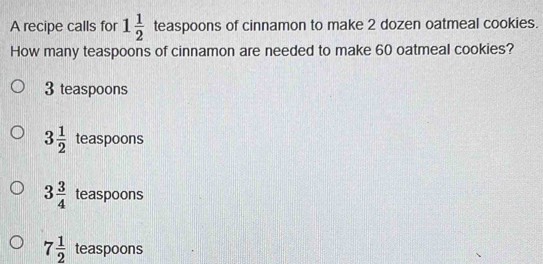 A recipe calls for 1 1/2  teaspoons of cinnamon to make 2 dozen oatmeal cookies.
How many teaspoons of cinnamon are needed to make 60 oatmeal cookies?
3 teaspoons
3 1/2  teaspoons
3 3/4  teaspoons
7 1/2  teaspoons