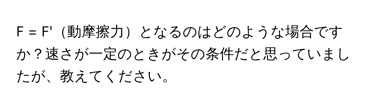 = F'動摩擦力となるのはどのような場合ですか？速さが一定のときがその条件だと思っていましたが、教えてください。