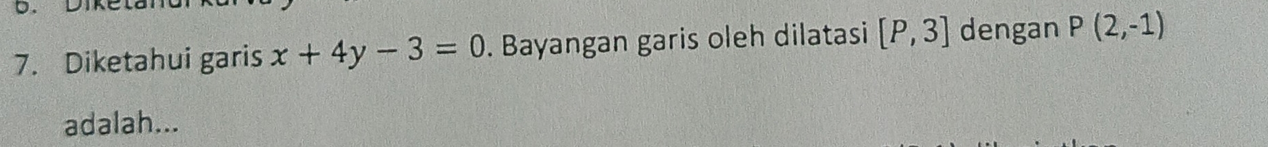 Dike 
7. Diketahui garis x+4y-3=0. Bayangan garis oleh dilatasi [P,3] dengan P(2,-1)
adalah...