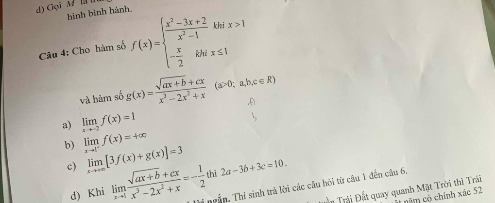 Gọi Ml u
hình bình hành.
Câu 4: Cho hàm số f(x)=beginarrayl  (x^2-3x+2)/x^2-1 khix>1 - x/2 khix≤ 1endarray.
và hàm số g(x)= (sqrt(ax+b)+cx)/x^3-2x^2+x (a>0;a,b,c∈ R)
a) limlimits _xto -2f(x)=1
b) limlimits _xto 1^+f(x)=+∈fty
c) limlimits _xto +∈fty [3f(x)+g(x)]=3
d) Khi limlimits _xto 1 (sqrt(ax+b)+cx)/x^3-2x^2+x =- 1/2 thi2a-3b+3c=10. Tời ngắn. Thí sinh trả lời các câu hỏi từ câu 1 đến câu 6.
Tần Trái Đất quay quanh Mặt Trời thì Trái
năm có chính xác 52