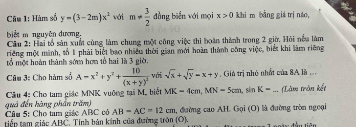 Hàm số y=(3-2m)x^2 với m!=  3/2  đồng biến với mọi x>0 khi m bằng giá trị nào, 
biết m nguyên dương. 
Câu 2: Hai tổ sản xuất cùng làm chung một công việc thì hoàn thành trong 2 giờ. Hỏi nếu làm 
riêng một mình, tổ 1 phải biết bao nhiêu thời gian mới hoàn thành công việc, biết khi làm riêng 
tổ một hoàn thành sớm hơn tổ hai là 3 giờ. 
Câu 3: Cho hàm số A=x^2+y^2+frac 10(x+y)^2 với sqrt(x)+sqrt(y)=x+y. Giá trị nhỏ nhất của 8A là ... 
Câu 4: Cho tam giác MNK vuông tại M, biết MK=4cm, MN=5cm, sin K= _... (Làm tròn kết 
quả đến hàng phần trăm) 
Câu 5: Cho tam giác ABC có AB=AC=12cm , đường cao AH. Gọi (O) là đường tròn ngoại 
tiếp tam giác ABC. Tính bán kính của đường tròn (O). 
Ay đầu tiên