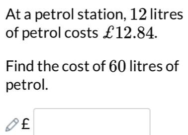 At a petrol station, 12 litres
of petrol costs £12.84. 
Find the cost of 60 litres of 
petrol.
£□