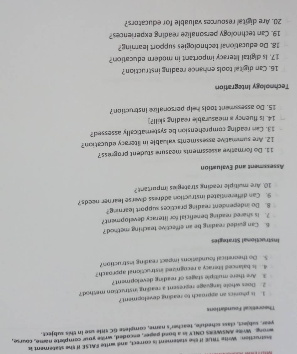 Instruction: Write TRUE if the statement is correct, and write FALSE if the statement is 
wrong. Write ANSWERS ONLY in a bond paper, encoded, write your complete name, course, 
year, subject, class schedule, teacher’s name, complete GC title use in this subject. 
Theoretical Foundations 
1. Is phonics an approach to reading development? 
2. Does whole language represent a reading instruction method? 
3. Are there multiple stages of reading development? 
4. Is balanced literacy a recognized instructional approach? 
5. Do theoretical foundations impact reading instruction? 
Instructional Strategies 
6. Can guided reading be an effective teaching method? 
7. Is shared reading beneficial for literacy development? 
8. Do independent reading practices support learning? 
9. Can differentiated instruction address diverse learner needs? 
10. Are multiple reading strategies important? 
Assessment and Evaluation 
11. Do formative assessments measure student progress? 
12. Are summative assessments valuable in literacy education? 
13. Can reading comprehension be systematically assessed? 
14. Is fluency a measurable reading skill?] 
15. Do assessment tools help personalize instruction? 
Technology Integration 
16. Can digital tools enhance reading instruction? 
17. Is digital literacy important in modern education? 
18. Do educational technologies support learning? 
19. Can technology personalize reading experiences? 
20. Are digital resources valuable for educators?