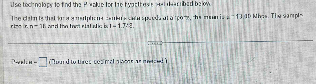 Use technology to find the P -value for the hypothesis test described below. 
The claim is that for a smartphone carrier's data speeds at airports, the mean is mu =13.00 Mbps. The sample 
size is n=18 and the test statistic is t=1.748.
P -value =□ (Round to three decimal places as needed.)