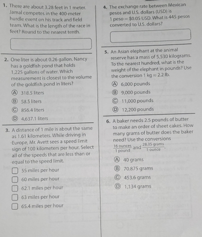 There are about 3.28 feet in 1 meter. 4. The exchange rate between Mexican
Jamal competes in the 400-meter
hurdle event on his track and field 1 peso pesos and U.S. dollars (USD) is What is 445 pesos
=$0.05USD. 
team. What is the length of the race in
feet? Round to the nearest tenth. converted to U.S. dollars?
2. One liter is about 0.26 gallon. Nancy 5. An Asian elephant at the animal
reserve has a mass of 5,530 kilograms.
has a goldfish pond that holds To the nearest hundred, what is the
1,225 gallons of water. Which weight of the elephant in pounds? Use
measurement is closest to the volume the conversion 1kgapprox 2.2lb. 
of the goldfish pond in liters? A 6,000 pounds
A 318.5 liters ⑧ 9,000 pounds
Ⓑ 58.5 liters ○ 11,000 pounds
C 856.4 liters D 12,200 pounds
Ⓓ 4,637.1 liters 6. A baker needs 2.5 pounds of butter
3. A distance of 1 mile is about the same to make an order of sheet cakes. How
as 1.61 kilometers. While driving in many grams of butter does the baker
-Europe, Mr. Avett sees a speed limit need? Use the conversions
sign of 100 kilometers per hour. Select
all of the speeds that are less than or  16ounces/1pound  and  (28.35grams)/1ounce . 
equal to the speed limit
A 40 grams
55 miles per hour ⑥ 70.875 grams
60 miles per hour Ⓒ 453,6 grams
62.1 miles per hour Ⓓ 1,134 grams
63 miles per hour
65.4 miles per hour