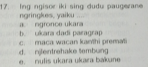 Ing ngisor iki sing dudu paugerane
ngringkes, yaiku ....
a. ngronce ukara
b. ukara dadi paragrap
c. maca wacan kanthi premati
d. njlentrehake tembung
e. nulis ukara ukara bakune