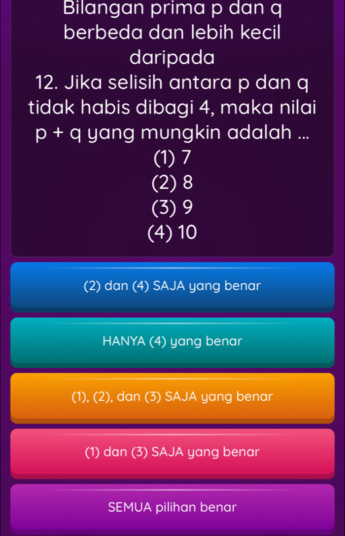 Bilangan prima p dan q
berbeda dan lebih kecil
daripada
12. Jika selisih antara p dan q
tidak habis dibagi 4, maka nilai
p + q yang mungkin adalah ...
(1) 7
(2) 8
(3) 9
(4) 10
(2) dan (4) SAJA yang benar
HANYA (4) yang benar
(1), (2), dan (3) SAJA yang benar
(1) dan (3) SAJA yang benar
SEMUA pilihan benar