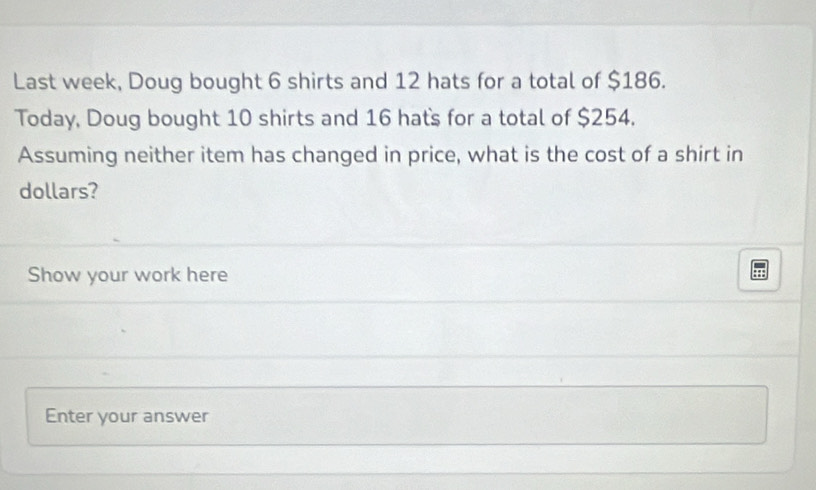 Last week, Doug bought 6 shirts and 12 hats for a total of $186. 
Today, Doug bought 10 shirts and 16 hat's for a total of $254. 
Assuming neither item has changed in price, what is the cost of a shirt in 
dollars? 
Show your work here 
Enter your answer