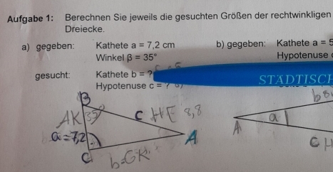 Aufgabe 1: Berechnen Sie jeweils die gesuchten Größen der rechtwinkligen 
Dreiecke. 
a) gegeben: Kathete a=7,2cm b) gegeben: Kathete a=5
Winkel beta =35° Hypotenuse 
gesucht: Kathete b= ?
c= STADTISCI