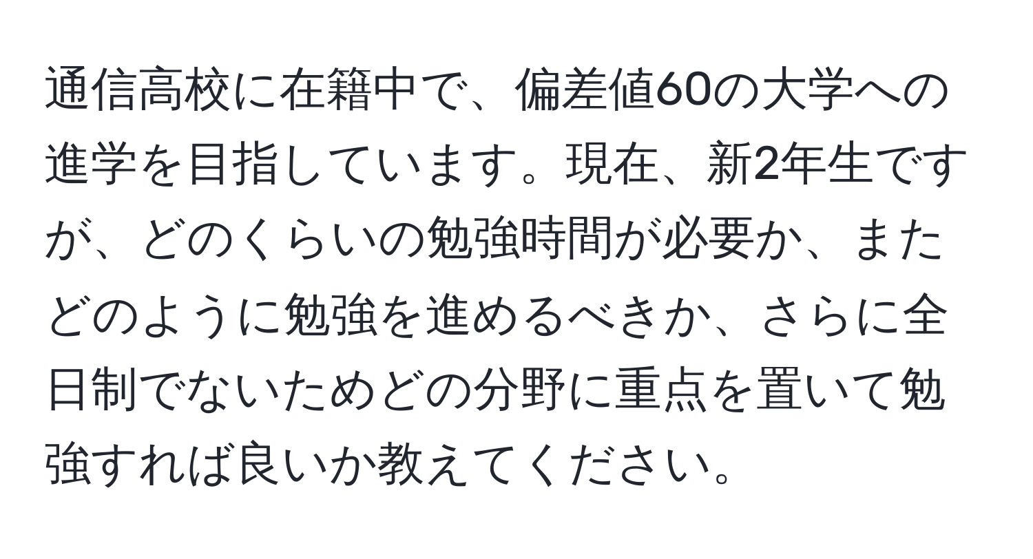 通信高校に在籍中で、偏差値60の大学への進学を目指しています。現在、新2年生ですが、どのくらいの勉強時間が必要か、またどのように勉強を進めるべきか、さらに全日制でないためどの分野に重点を置いて勉強すれば良いか教えてください。