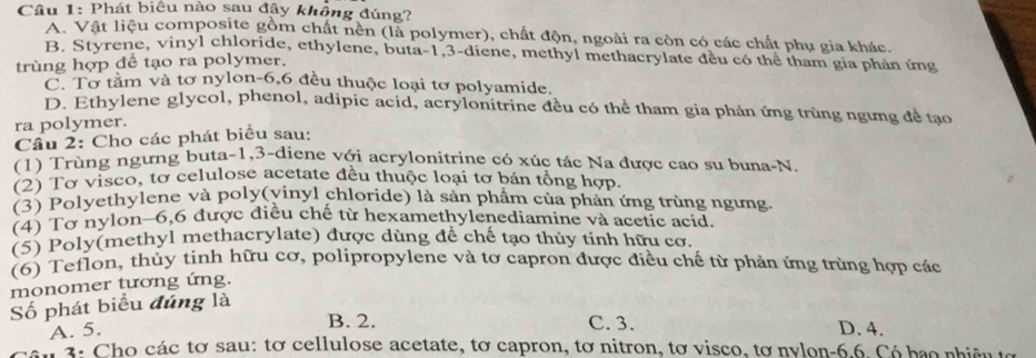 Phát biểu nào sau đây không đúng?
A. Vật liệu composite gồm chất nền (là polymer), chất độn, ngoài ra còn có các chất phụ gia khác.
B. Styrene, vinyl chloride, ethylene, buta -1, 3 -diene, methyl methacrylate dều có thể tham gia phản ứng
trùng hợp để tạo ra polymer.
C. Tơ tằm và tơ nylon -6, 6 đều thuộc loại tơ polyamide.
D. Ethylene glycol, phenol, adipic acid, acrylonitrine đều có thể tham gia phản ứng trùng ngưng đề tạo
ra polymer.
Câu 2: Cho các phát biểu sau:
(1) Trùng ngưng buta -1,3-diene với acrylonitrine có xúc tác Na được cao su buna-N.
(2) Tơ visco, tơ celulose acetate đều thuộc loại tơ bán tổng hợp.
(3) Polyethylene và poly(vinyl chloride) là sản phẩm của phần ứng trùng ngưng.
(4) Tơ nylon -6, 6 được điều chế từ hexamethylenediamine và acetic acid.
(5) Poly(methyl methacrylate) được dùng để chế tạo thủy tinh hữu cơ.
(6) Teflon, thủy tinh hữu cơ, polipropylene và tơ capron được điều chế từ phản ứng trùng hợp các
monomer tương ứng.
Số phát biểu đúng là
B. 2. C. 3.
A. 5. D. 4.
3: Cho các tơ sau: tơ cellulose acetate, tơ capron, tơ nitron, tơ visco, tơ nylon -6.6. Có hạo nhiêu tợ