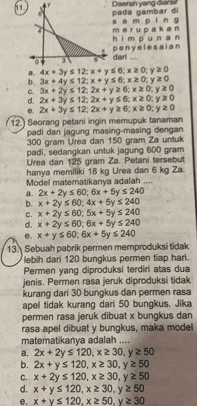 Daerah yang diarsir
pada gambar di
s a m p ín g
m e r UD a k a n
hím pu n an
peny elesaian
dari ....
a.
b. 3x+4y≤ 12;x+y≤ 6;x≥ 0;y≥ 0
C. 3x+2y≤ 12;2x+y≥ 6;x≥ 0 a y≥ 0
d. 2x+3y≤ 12;2x+y≤ 6;x≥ 0; ;y≥ 0
e. 2x+3y≤ 12;2x+y≥ 6;x≥ 0;y≥ 0
12.) Seorang petani ingin memupuk tanaman
padi dan jagung masing-masing dengan
300 gram Urea dan 150 gram Za untuk
padi,' sedangkan untuk jagung 600 gram
Urea dan 125 gram Za. Petani tersebut
hanya memiliki 18 kg Urea dan 6 kg Za.
Model matematikanya adalah ....
a. 2x+2y≤ 60;6x+5y≤ 240
b. x+2y≤ 60;4x+5y≤ 240
C. x+2y≤ 60;5x+5y≤ 240
d. x+2y≤ 60;6x+5y≤ 240
e. x+y≤ 60;6x+5y≤ 240
13. Sebuah pabrik permen memproduksi tidak
lebih dari 120 bungkus permen tiap hari.
Permen yang diproduksi terdiri atas dua
jenis. Permen rasa jeruk diproduksi tidak
kurang dari 30 bungkus dan permen rasa
apel tidak kurang dari 50 bungkus. Jika
permen rasa jeruk dibuat x bungkus dan
rasa apel dibuat y bungkus, maka model
matematikanya adalah ....
a. 2x+2y≤ 120,x≥ 30,y≥ 50
b. 2x+y≤ 120,x≥ 30,y≥ 50
C. x+2y≤ 120,x≥ 30,y≥ 50
d. x+y≤ 120,x≥ 30,y≥ 50
e, x+y≤ 120,x≥ 50,y≥ 30